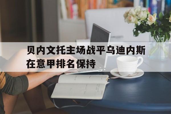 爱游戏网页版入口-贝内文托主场战平乌迪内斯在意甲排名保持的简单介绍