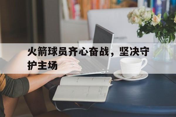 爱游戏网页版登录入口-包含火箭球员齐心奋战，坚决守护主场的词条